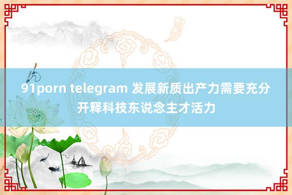 91porn telegram 发展新质出产力需要充分开释科技东说念主才活力