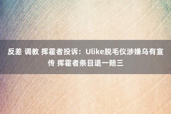 反差 调教 挥霍者投诉：Ulike脱毛仪涉嫌乌有宣传 挥霍者条目退一赔三