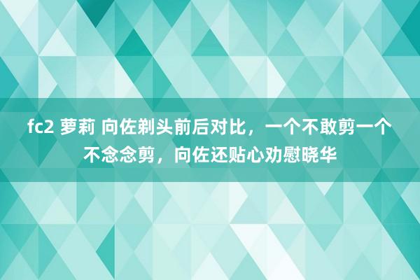 fc2 萝莉 向佐剃头前后对比，一个不敢剪一个不念念剪，向佐还贴心劝慰晓华