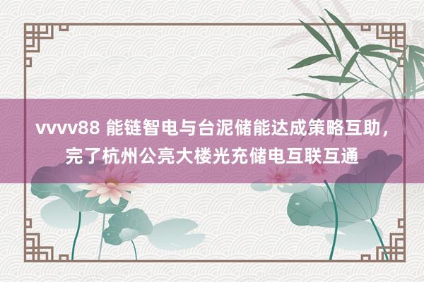 vvvv88 能链智电与台泥储能达成策略互助，完了杭州公亮大楼光充储电互联互通