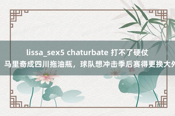 lissa_sex5 chaturbate 打不了硬仗！马里奇成四川拖油瓶，球队想冲击季后赛得更换大外