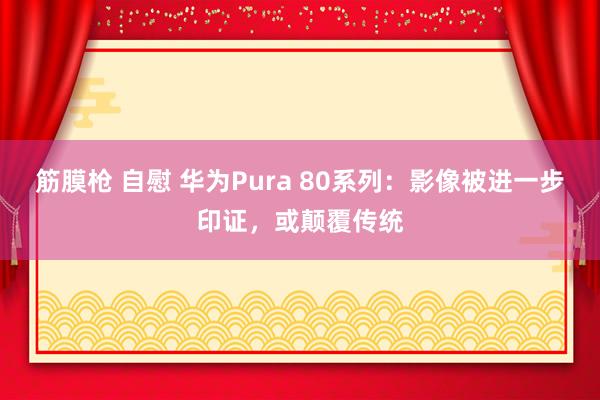 筋膜枪 自慰 华为Pura 80系列：影像被进一步印证，或颠覆传统