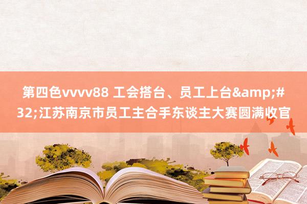 第四色vvvv88 工会搭台、员工上台&#32;江苏南京市员工主合手东谈主大赛圆满收官