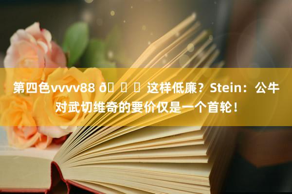 第四色vvvv88 👀这样低廉？Stein：公牛对武切维奇的要价仅是一个首轮！