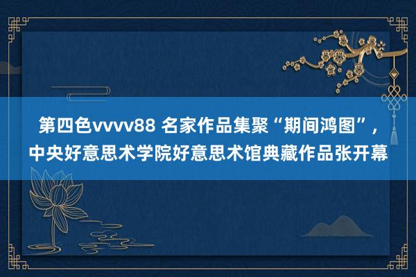 第四色vvvv88 名家作品集聚“期间鸿图”，中央好意思术学院好意思术馆典藏作品张开幕