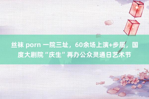 丝袜 porn 一院三址，60余场上演+步履，国度大剧院“庆生”再办公众灵通日艺术节