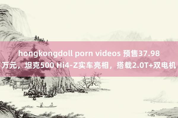 hongkongdoll porn videos 预售37.98万元，坦克500 Hi4-Z实车亮相，搭载2.0T+双电机