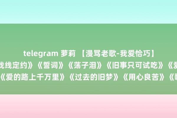 telegram 萝莉 【漫骂老歌-我爱恰巧】《风凄凄意绵绵》《失恋战线定约》《誓词》《荡子泪》《旧事只可试吃》《爱的路上千万里》《过去的旧梦》《用心良苦》《歌声恋情》《请你恰巧》