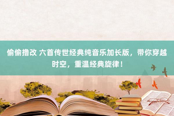 偷偷撸改 六首传世经典纯音乐加长版，带你穿越时空，重温经典旋律！