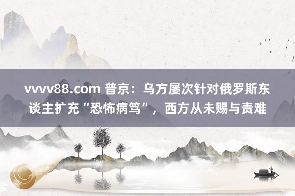 vvvv88.com 普京：乌方屡次针对俄罗斯东谈主扩充“恐怖病笃”，西方从未赐与责难