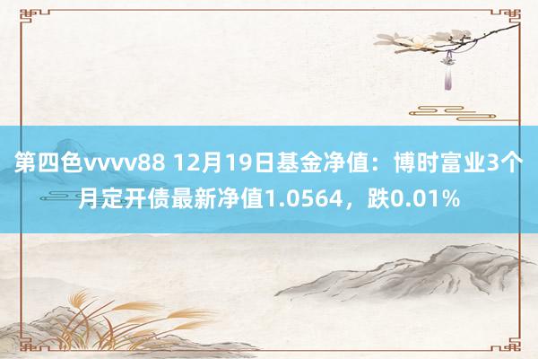 第四色vvvv88 12月19日基金净值：博时富业3个月定开债最新净值1.0564，跌0.01%