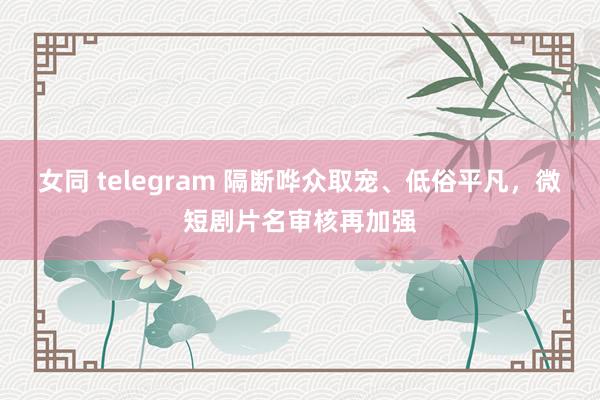 女同 telegram 隔断哗众取宠、低俗平凡，微短剧片名审核再加强