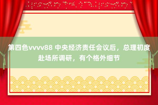 第四色vvvv88 中央经济责任会议后，总理初度赴场所调研，有个格外细节