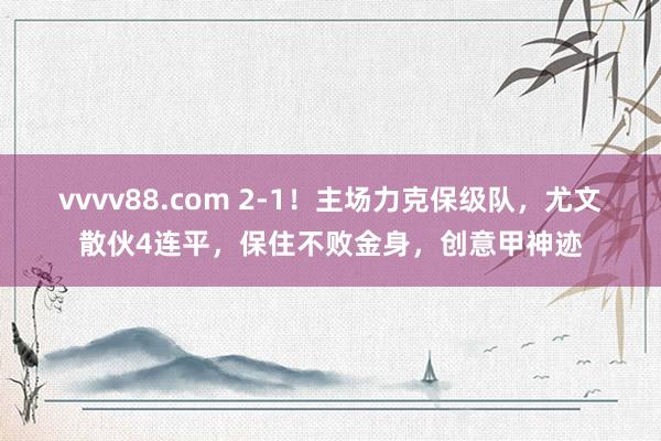 vvvv88.com 2-1！主场力克保级队，尤文散伙4连平，保住不败金身，创意甲神迹