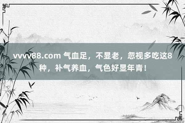 vvvv88.com 气血足，不显老，忽视多吃这8种，补气养血，气色好显年青！