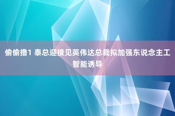 偷偷撸1 泰总迎接见英伟达总裁拟加强东说念主工智能诱导