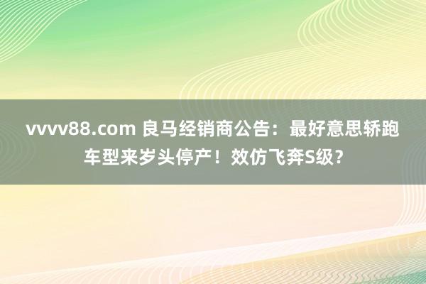 vvvv88.com 良马经销商公告：最好意思轿跑车型来岁头停产！效仿飞奔S级？