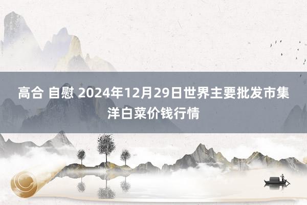 高合 自慰 2024年12月29日世界主要批发市集洋白菜价钱行情