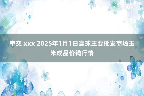 拳交 xxx 2025年1月1日寰球主要批发商场玉米成品价钱行情