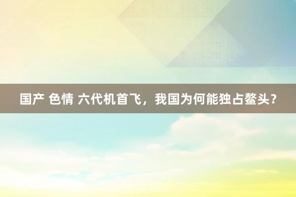 国产 色情 六代机首飞，我国为何能独占鳌头？