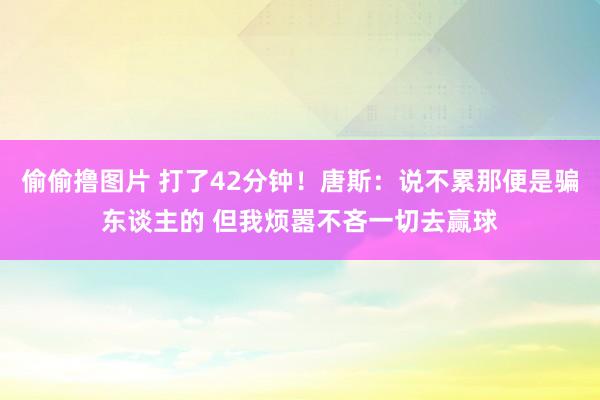 偷偷撸图片 打了42分钟！唐斯：说不累那便是骗东谈主的 但我烦嚣不吝一切去赢球