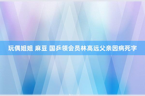 玩偶姐姐 麻豆 国乒领会员林高远父亲因病死字