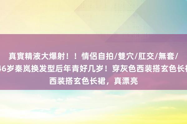 真實精液大爆射！！情侶自拍/雙穴/肛交/無套/大量噴精 46岁秦岚换发型后年青好几岁！穿灰色西装搭玄色长裙，真漂亮