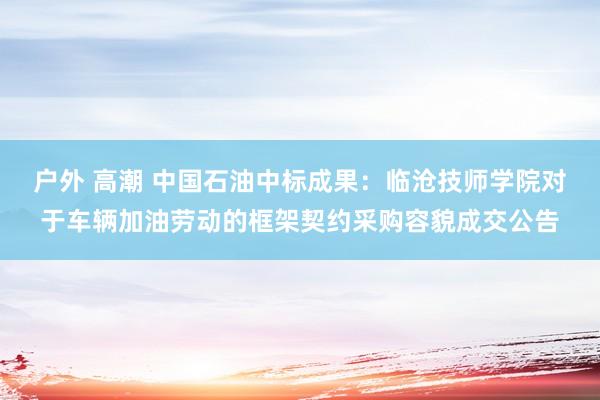 户外 高潮 中国石油中标成果：临沧技师学院对于车辆加油劳动的框架契约采购容貌成交公告