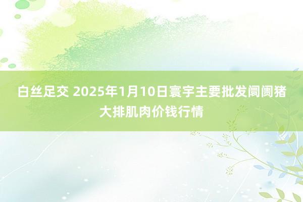 白丝足交 2025年1月10日寰宇主要批发阛阓猪大排肌肉价钱行情