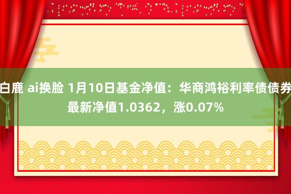 白鹿 ai换脸 1月10日基金净值：华商鸿裕利率债债券最新净值1.0362，涨0.07%