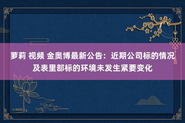 萝莉 视频 金奥博最新公告：近期公司标的情况及表里部标的环境未发生紧要变化