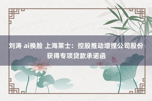 刘涛 ai换脸 上海莱士：控股推动增捏公司股份获得专项贷款承诺函