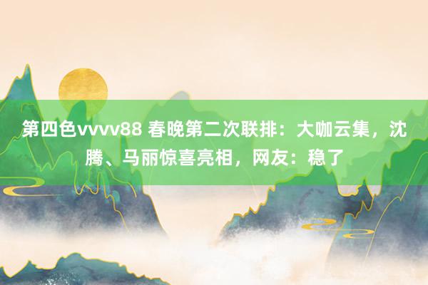 第四色vvvv88 春晚第二次联排：大咖云集，沈腾、马丽惊喜亮相，网友：稳了