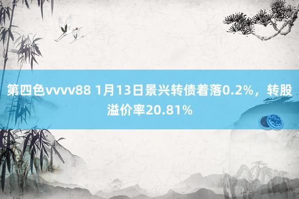 第四色vvvv88 1月13日景兴转债着落0.2%，转股溢价率20.81%