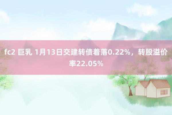 fc2 巨乳 1月13日交建转债着落0.22%，转股溢价率22.05%