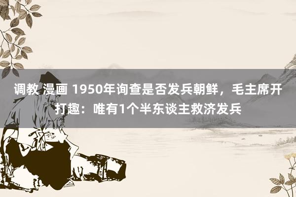 调教 漫画 1950年询查是否发兵朝鲜，毛主席开打趣：唯有1个半东谈主救济发兵