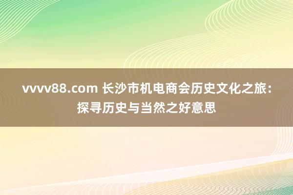 vvvv88.com 长沙市机电商会历史文化之旅：探寻历史与当然之好意思