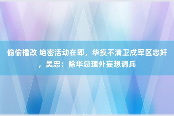 偷偷撸改 绝密活动在即，华摸不清卫戍军区忠奸，吴忠：除华总理外妄想调兵