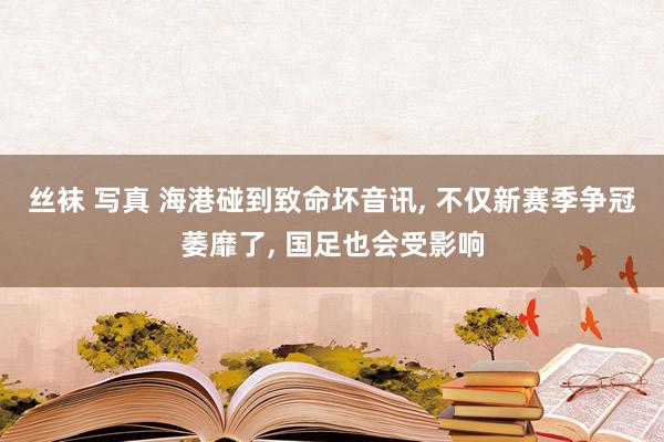 丝袜 写真 海港碰到致命坏音讯， 不仅新赛季争冠萎靡了， 国足也会受影响