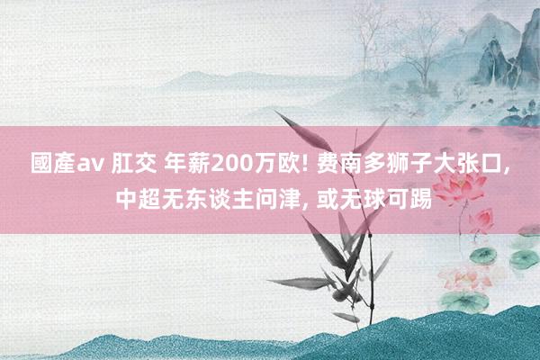 國產av 肛交 年薪200万欧! 费南多狮子大张口， 中超无东谈主问津， 或无球可踢