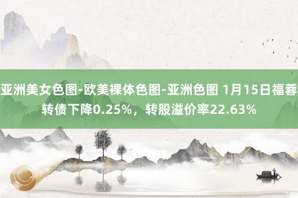 亚洲美女色图-欧美裸体色图-亚洲色图 1月15日福蓉转债下降0.25%，转股溢价率22.63%