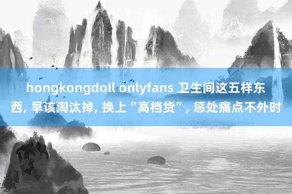 hongkongdoll onlyfans 卫生间这五样东西， 早该淘汰掉， 换上“高档货”， 惩处痛点不外时