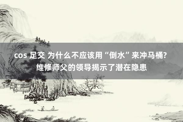 cos 足交 为什么不应该用“倒水”来冲马桶? 维修师父的领导揭示了潜在隐患