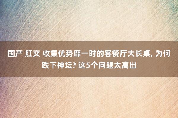 国产 肛交 收集优势靡一时的客餐厅大长桌， 为何跌下神坛? 这5个问题太高出