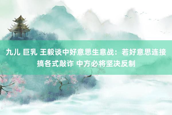 九儿 巨乳 王毅谈中好意思生意战：若好意思连接搞各式敲诈 中方必将坚决反制